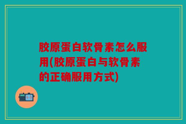 胶原蛋白软骨素怎么服用(胶原蛋白与软骨素的正确服用方式)