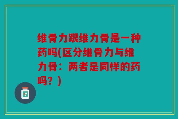 维骨力跟维力骨是一种药吗(区分维骨力与维力骨：两者是同样的药吗？)