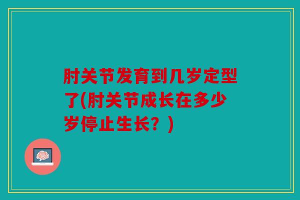 肘关节发育到几岁定型了(肘关节成长在多少岁停止生长?) 肘关节发育到几岁定型了(肘关节成长在多少岁停止生长?)
