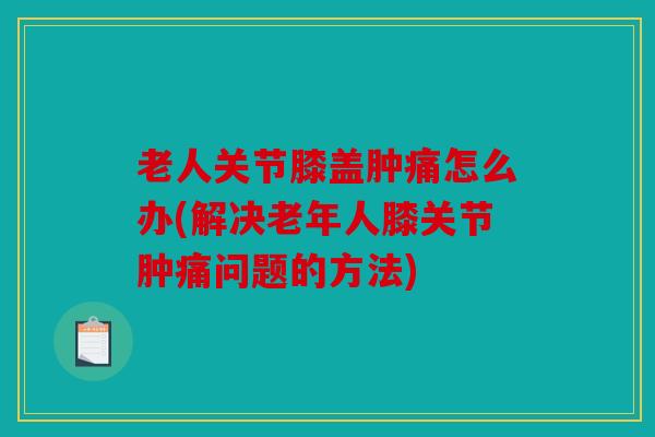 老人关节膝盖肿痛怎么办(解决老年人膝关节肿痛问题的方法) 老人关节膝盖肿痛怎么办(解决老年人膝关节肿痛问题的方法)