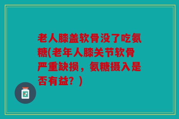 老人膝盖软骨没了吃氨糖(老年人膝关节软骨严重缺损,氨糖摄入是否有益?) 老人膝盖软骨没了吃氨糖(老年人膝关节软骨严重缺损,氨糖摄入是否有益?)