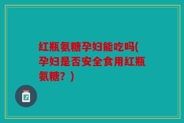 红瓶氨糖孕妇能吃吗(孕妇是否安全食用红瓶氨糖？)
