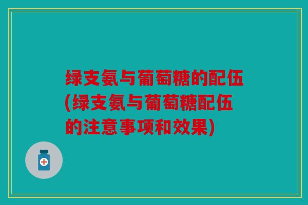 绿支氨与葡萄糖的配伍(绿支氨与葡萄糖配伍的注意事项和效果)