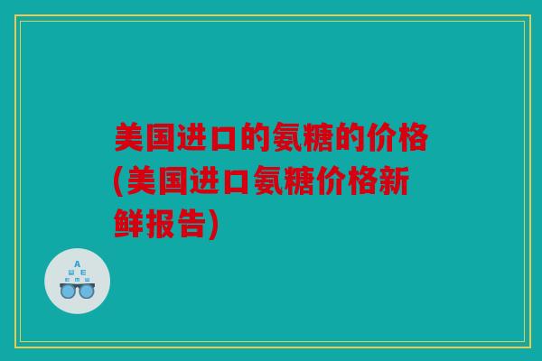 美国进口的氨糖的价格(美国进口氨糖价格新鲜报告)