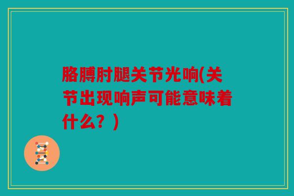 胳膊肘腿关节光响(关节出现响声可能意味着什么？)