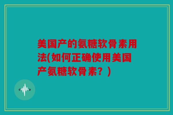 美国产的氨糖软骨素用法(如何正确使用美国产氨糖软骨素？)