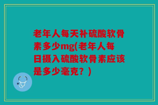 老年人每天补硫酸软骨素多少mg(老年人每日摄入硫酸软骨素应该是多少毫克？)