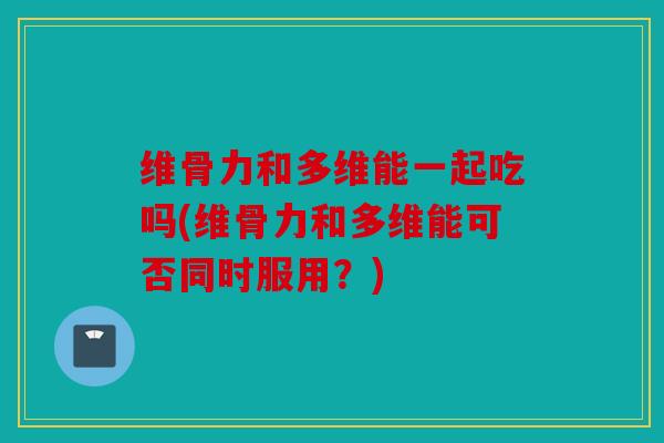 维骨力和多维能一起吃吗(维骨力和多维能可否同时服用？)