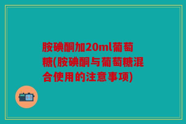 胺碘酮加20ml葡萄糖(胺碘酮与葡萄糖混合使用的注意事项)