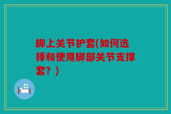 脚上关节护套(如何选择和使用脚部关节支撑套?) 脚上关节护套(如何选择和使用脚部关节支撑套?)
