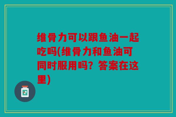 维骨力可以跟鱼油一起吃吗(维骨力和鱼油可同时服用吗？答案在这里)