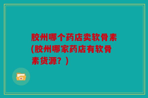 胶州哪个药店卖软骨素(胶州哪家药店有软骨素货源？)