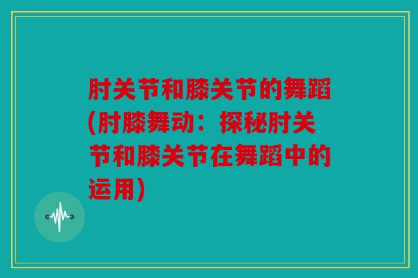 肘关节和膝关节的舞蹈(肘膝舞动:探秘肘关节和膝关节在舞蹈中的运用) 肘关节和膝关节的舞蹈(肘膝舞动:探秘肘关节和膝关节在舞蹈中的运用)