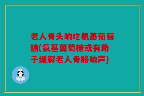 老人骨头响吃氨基葡萄糖(氨基葡萄糖或有助于缓解老人骨骼响声)