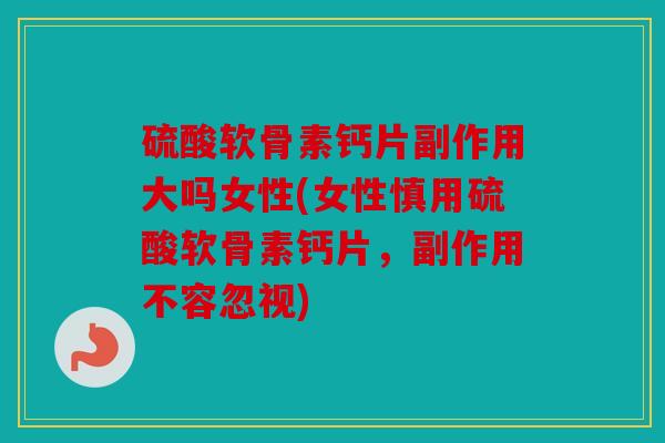 硫酸软骨素钙片副作用大吗女性(女性慎用硫酸软骨素钙片，副作用不容忽视)