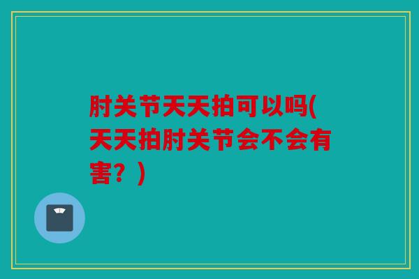 肘关节天天拍可以吗(天天拍肘关节会不会有害?) 肘关节天天拍可以吗(天天拍肘关节会不会有害?)
