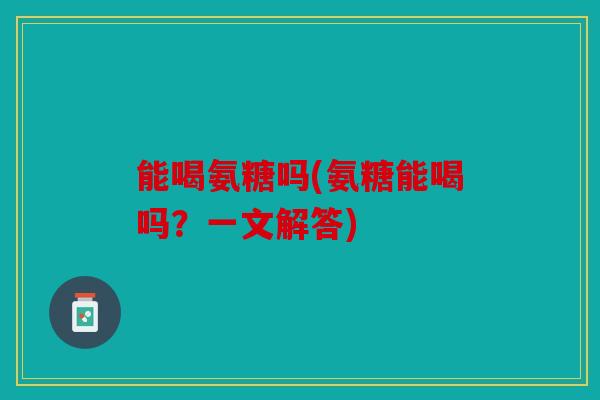 能喝氨糖吗(氨糖能喝吗？一文解答)