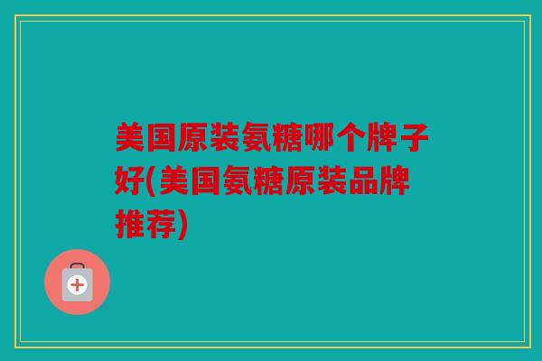 美国原装氨糖哪个牌子好(美国氨糖原装品牌推荐)