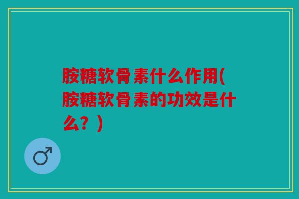 胺糖软骨素什么作用(胺糖软骨素的功效是什么？)