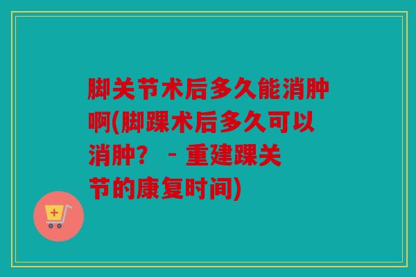 脚关节术后多久能消肿啊(脚踝术后多久可以消肿? - 重建踝关节的康复时间) 脚关节术后多久能消肿啊(脚踝术后多久可以消肿? - 重建踝关节的康复时间)