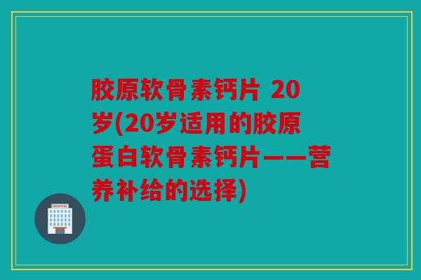 胶原软骨素钙片 20岁(20岁适用的胶原蛋白软骨素钙片——营养补给的选择) 胶原软骨素钙片 20岁(20岁适用的胶原蛋白软骨素钙片——营养补给的选择)