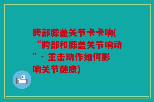 胯部膝盖关节卡卡响(“胯部和膝盖关节响动”- 重击动作如何影响关节健康) 胯部膝盖关节卡卡响(“胯部和膝盖关节响动”- 重击动作如何影响关节健康)
