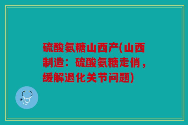 硫酸氨糖山西产(山西制造:硫酸氨糖走俏,缓解退化关节问题) 硫酸氨糖山西产(山西制造:硫酸氨糖走俏,缓解退化关节问题)