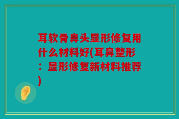 耳软骨鼻头显形修复用什么材料好(耳鼻整形:显形修复新材料推荐) 耳软骨鼻头显形修复用什么材料好(耳鼻整形:显形修复新材料推荐)