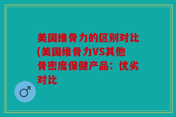 美国维骨力的区别对比(美国维骨力VS其他骨密度保健产品：优劣对比