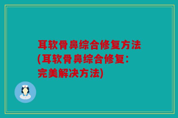 耳软骨鼻综合修复方法(耳软骨鼻综合修复:完美解决方法) 耳软骨鼻综合修复方法(耳软骨鼻综合修复:完美解决方法)