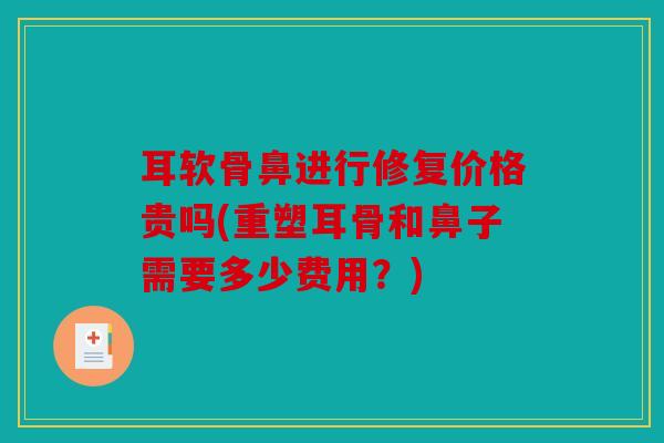 耳软骨鼻进行修复价格贵吗(重塑耳骨和鼻子需要多少费用?) 耳软骨鼻进行修复价格贵吗(重塑耳骨和鼻子需要多少费用?)