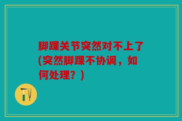 脚踝关节突然对不上了(突然脚踝不协调,如何处理?) 脚踝关节突然对不上了(突然脚踝不协调,如何处理?)