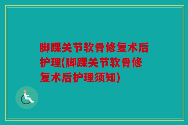 脚踝关节软骨修复术后护理(脚踝关节软骨修复术后护理须知)