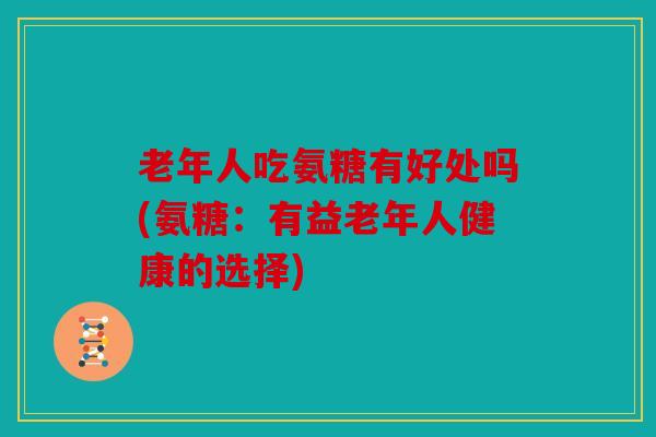 老年人吃氨糖有好处吗(氨糖:有益老年人健康的选择) 老年人吃氨糖有好处吗(氨糖:有益老年人健康的选择)