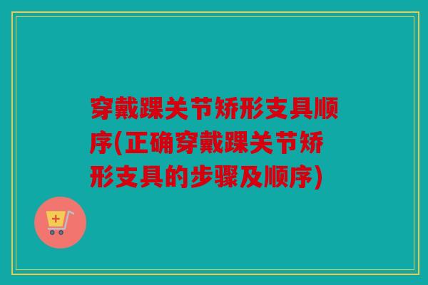 穿戴踝关节矫形支具顺序(正确穿戴踝关节矫形支具的步骤及顺序)