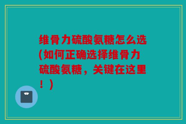 维骨力硫酸氨糖怎么选(如何正确选择维骨力硫酸氨糖,关键在这里!) 维骨力硫酸氨糖怎么选(如何正确选择维骨力硫酸氨糖,关键在这里!)