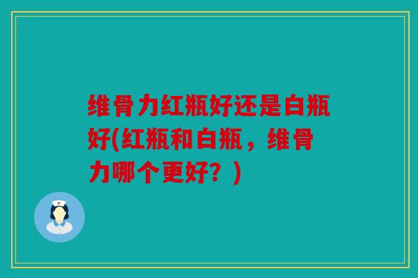 维骨力红瓶好还是白瓶好(红瓶和白瓶，维骨力哪个更好？)