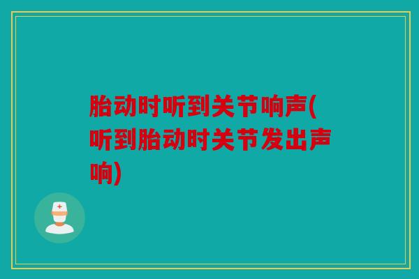 胎动时听到关节响声(听到胎动时关节发出声响)