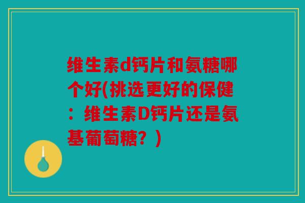 维生素d钙片和氨糖哪个好(挑选更好的保健：维生素D钙片还是氨基葡萄糖？)