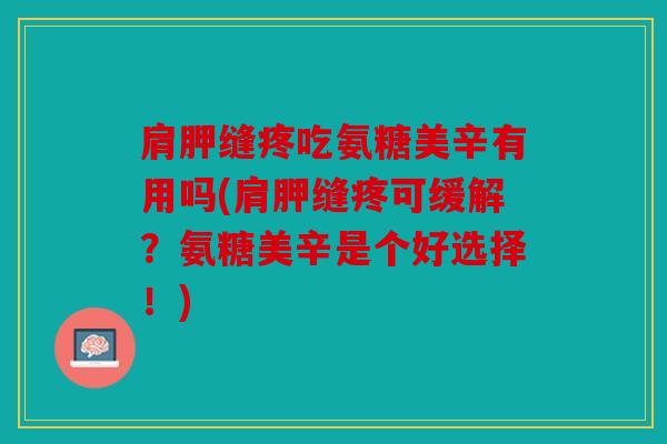 肩胛缝疼吃氨糖美辛有用吗(肩胛缝疼可缓解？氨糖美辛是个好选择！)