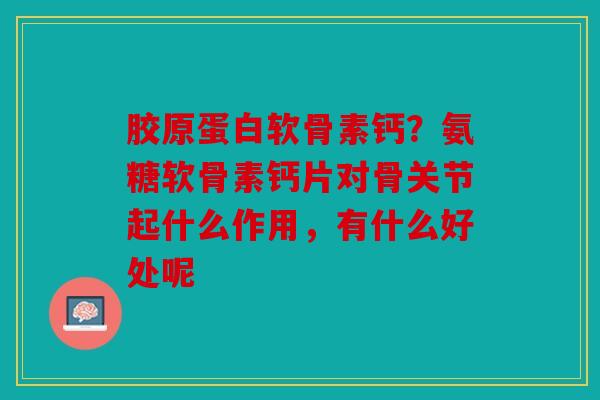 胶原蛋白软骨素钙？氨糖软骨素钙片对骨关节起什么作用，有什么好处呢