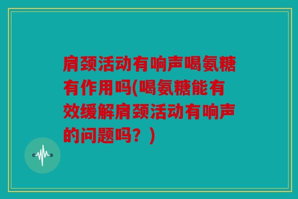 肩颈活动有响声喝氨糖有作用吗(喝氨糖能有效缓解肩颈活动有响声的问题吗？)