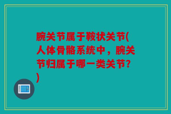 腕关节属于鞍状关节(人体骨骼系统中,腕关节归属于哪一类关节?) 腕关节属于鞍状关节(人体骨骼系统中,腕关节归属于哪一类关节?)