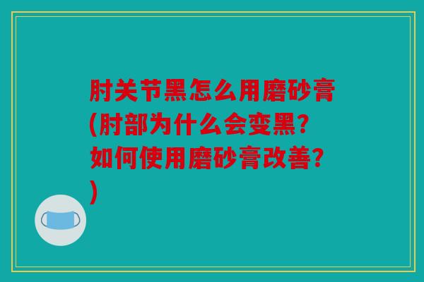 肘关节黑怎么用磨砂膏(肘部为什么会变黑？如何使用磨砂膏改善？)