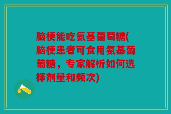 脑梗能吃氨基葡萄糖(脑梗患者可食用氨基葡萄糖,专家解析如何选择剂量和频次) 脑梗能吃氨基葡萄糖(脑梗患者可食用氨基葡萄糖,专家解析如何选择剂量和频次)