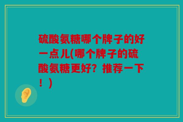 硫酸氨糖哪个牌子的好一点儿(哪个牌子的硫酸氨糖更好?推荐一下!) 硫酸氨糖哪个牌子的好一点儿(哪个牌子的硫酸氨糖更好?推荐一下!)