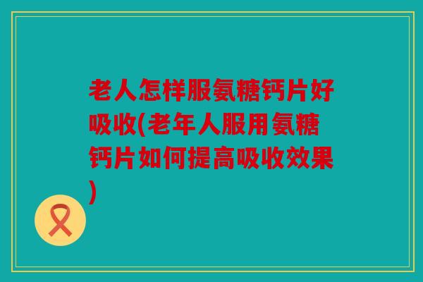 老人怎样服氨糖钙片好吸收(老年人服用氨糖钙片如何提高吸收效果)