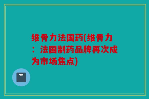 维骨力法国药(维骨力:法国制药品牌再次成为市场焦点) 维骨力法国药(维骨力:法国制药品牌再次成为市场焦点)