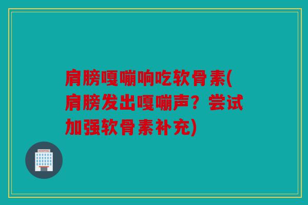 肩膀嘎嘣响吃软骨素(肩膀发出嘎嘣声?尝试加强软骨素补充) 肩膀嘎嘣响吃软骨素(肩膀发出嘎嘣声?尝试加强软骨素补充)