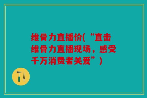 维骨力直播价(“直击维骨力直播现场,感受千万消费者关爱”) 维骨力直播价(“直击维骨力直播现场,感受千万消费者关爱”)